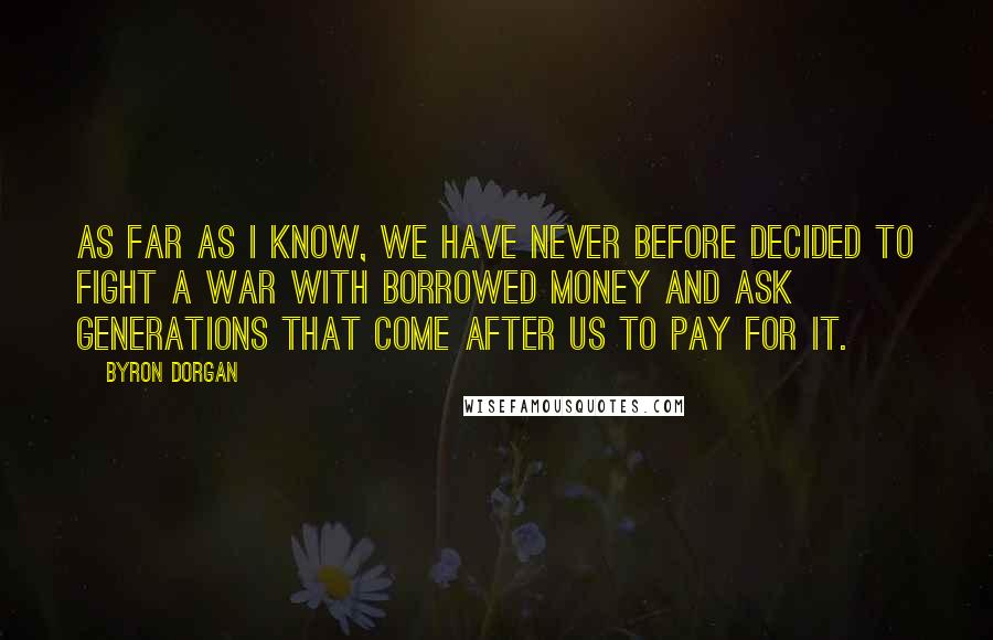 Byron Dorgan quotes: As far as I know, we have never before decided to fight a war with borrowed money and ask generations that come after us to pay for it.