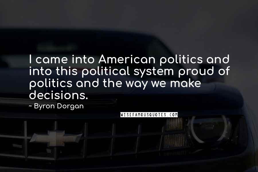 Byron Dorgan quotes: I came into American politics and into this political system proud of politics and the way we make decisions.