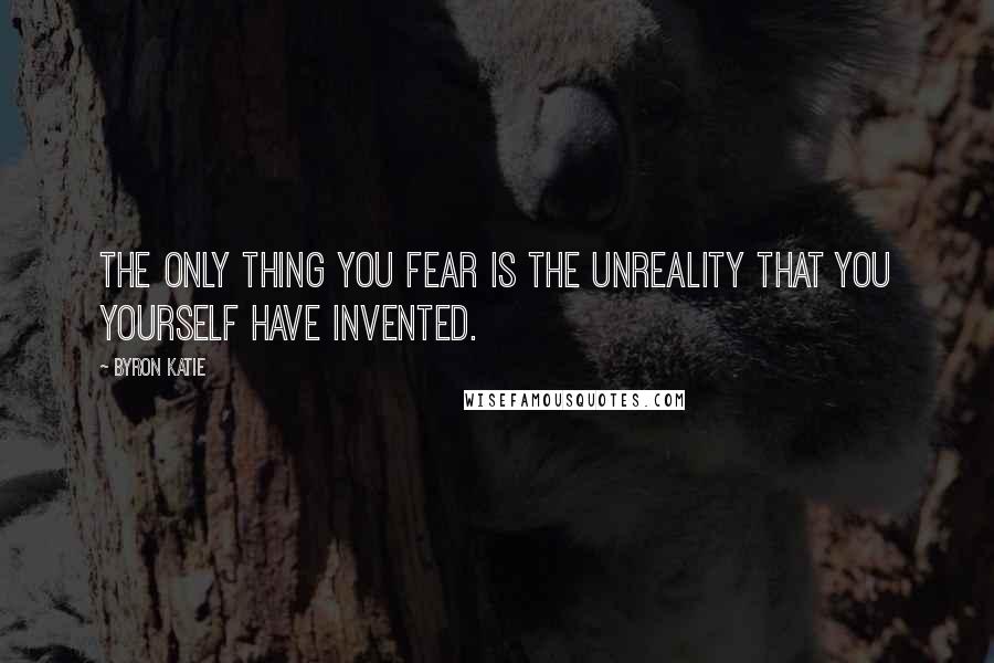 Byron Katie quotes: The only thing you fear is the unreality that you yourself have invented.