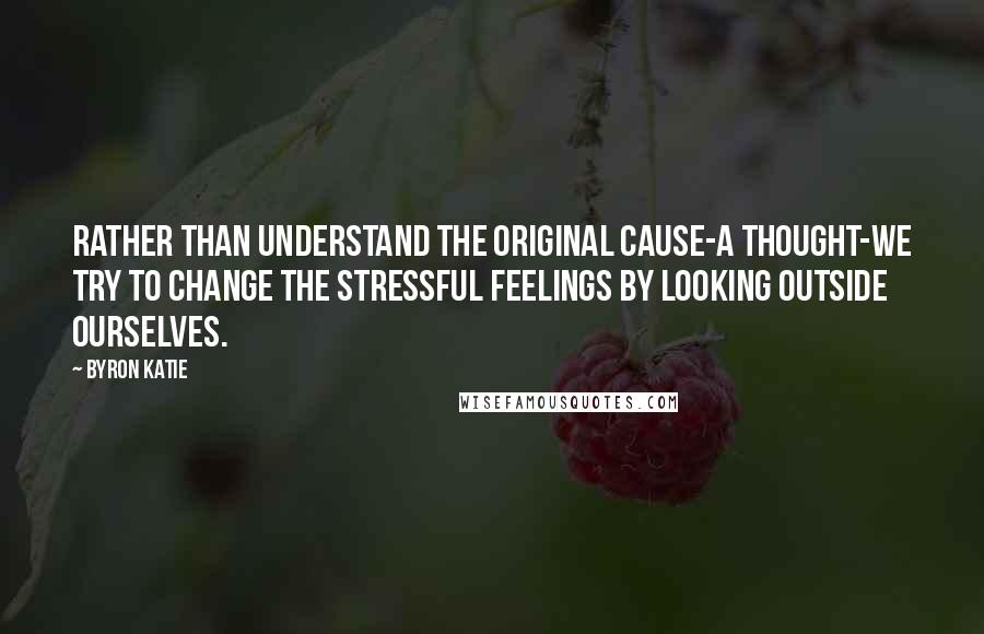 Byron Katie quotes: Rather than understand the original cause-a thought-we try to change the stressful feelings by looking outside ourselves.