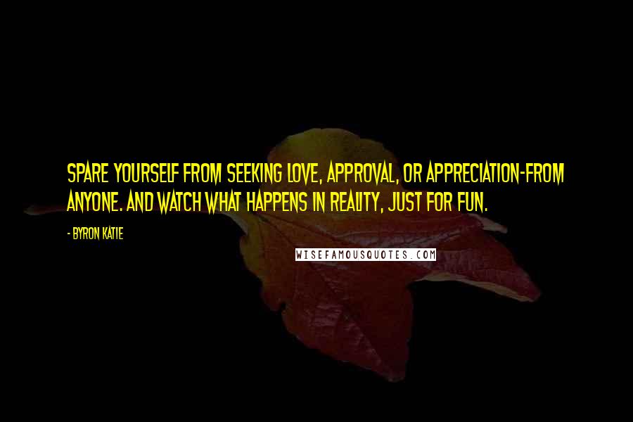 Byron Katie quotes: Spare yourself from seeking love, approval, or appreciation-from anyone. And watch what happens in reality, just for fun. Byron Katie quotes: Spare yourself from seeking love, approval, or appreciation-from anyone. And watch what happens in reality, just for fun.