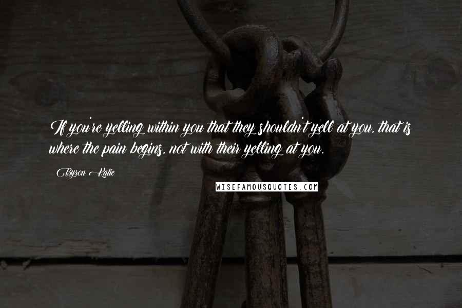 Byron Katie quotes: If you're yelling within you that they shouldn't yell at you, that is where the pain begins, not with their yelling at you. Byron Katie quotes: If you're yelling within you that they shouldn't yell at you, that is where the pain begins, not with their yelling at you.