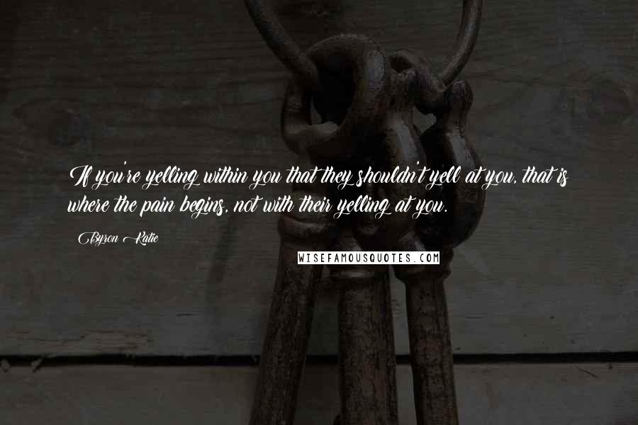 Byron Katie quotes: If you're yelling within you that they shouldn't yell at you, that is where the pain begins, not with their yelling at you.