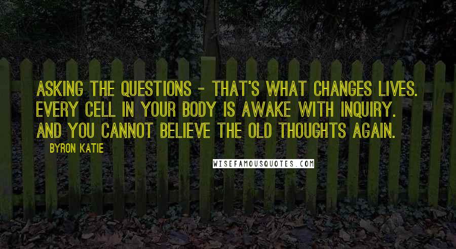 Byron Katie quotes: Asking the questions - that's what changes lives. Every cell in your body is awake with inquiry. And you cannot believe the old thoughts again. Byron Katie quotes: Asking the questions - that's what changes lives. Every cell in your body is awake with inquiry. And you cannot believe the old thoughts again.