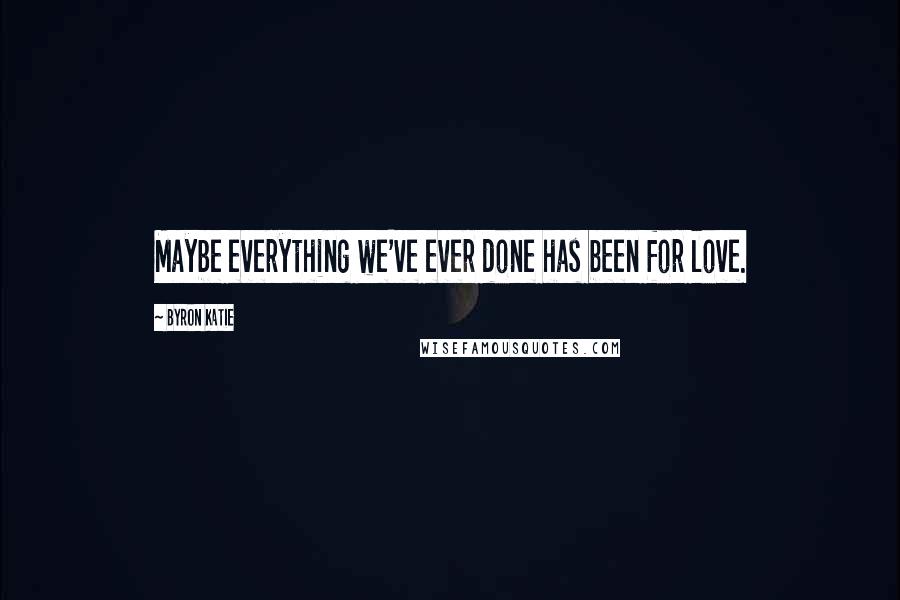 Byron Katie quotes: Maybe everything we've ever done has been for love.