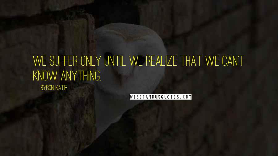 Byron Katie quotes: We suffer only until we realize that we can't know anything.