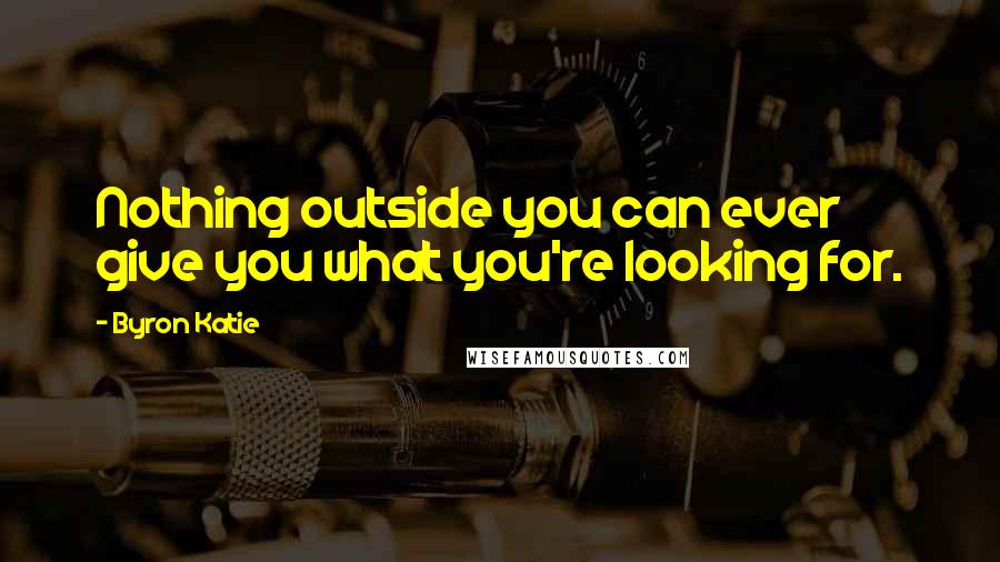 Byron Katie quotes: Nothing outside you can ever give you what you're looking for.