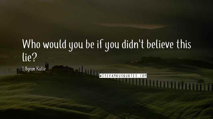 Byron Katie quotes: Who would you be if you didn't believe this lie?