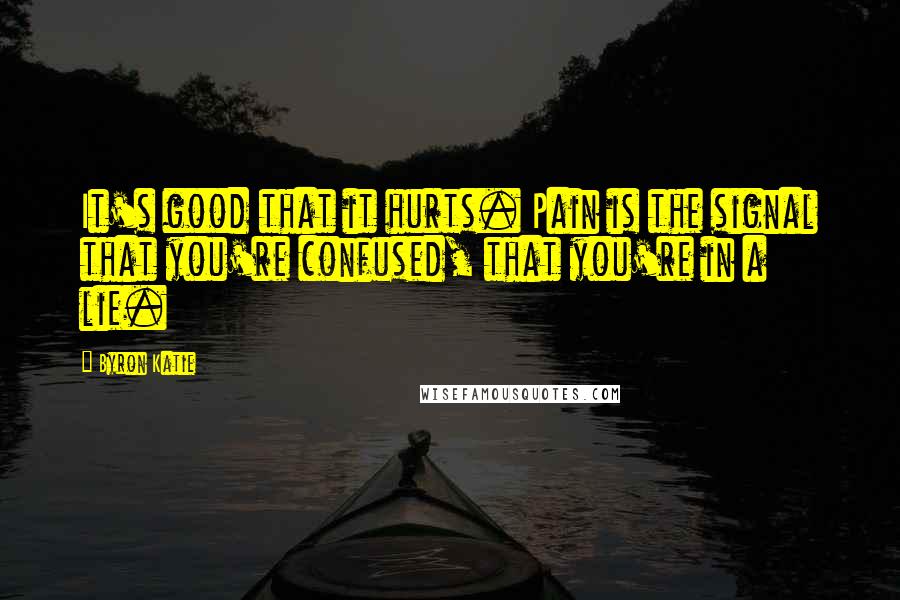 Byron Katie quotes: It's good that it hurts. Pain is the signal that you're confused, that you're in a lie.