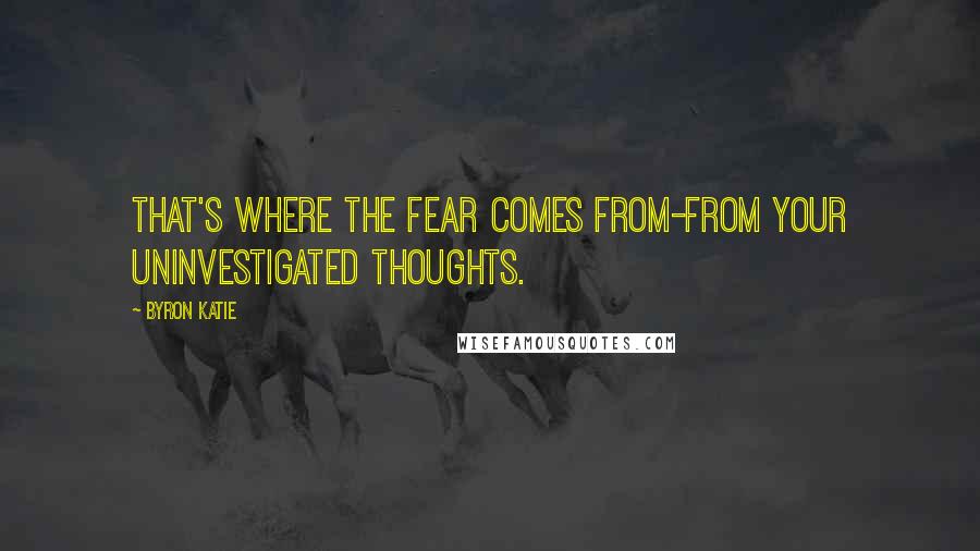 Byron Katie quotes: That's where the fear comes from-from your uninvestigated thoughts.