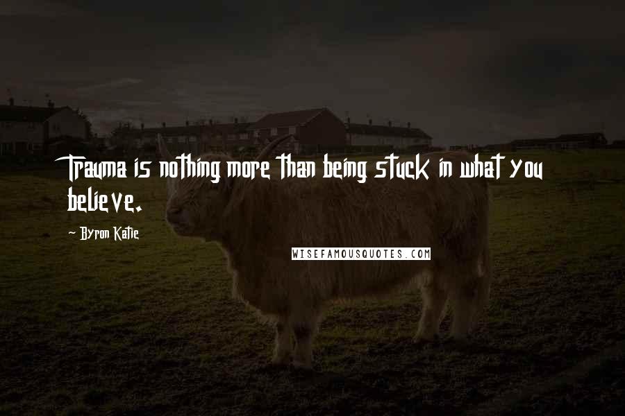 Byron Katie quotes: Trauma is nothing more than being stuck in what you believe.