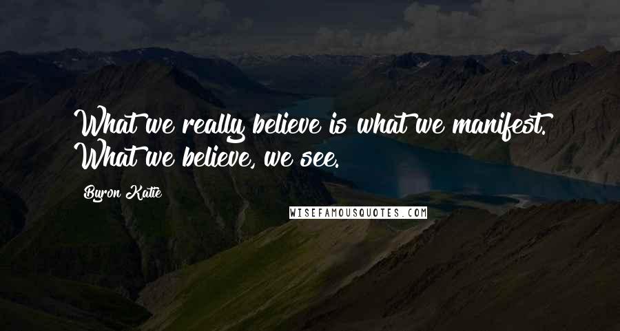 Byron Katie quotes: What we really believe is what we manifest. What we believe, we see.