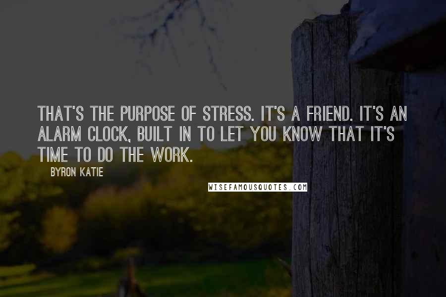 Byron Katie quotes: That's the purpose of stress. It's a friend. It's an alarm clock, built in to let you know that it's time to do The Work. Byron Katie quotes: That's the purpose of stress. It's a friend. It's an alarm clock, built in to let you know that it's time to do The Work.