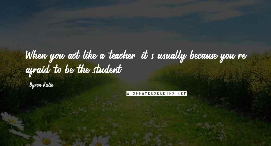 Byron Katie quotes: When you act like a teacher, it's usually because you're afraid to be the student.