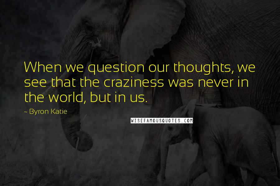 Byron Katie quotes: When we question our thoughts, we see that the craziness was never in the world, but in us.