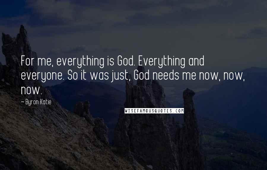 Byron Katie quotes: For me, everything is God. Everything and everyone. So it was just, God needs me now, now, now.