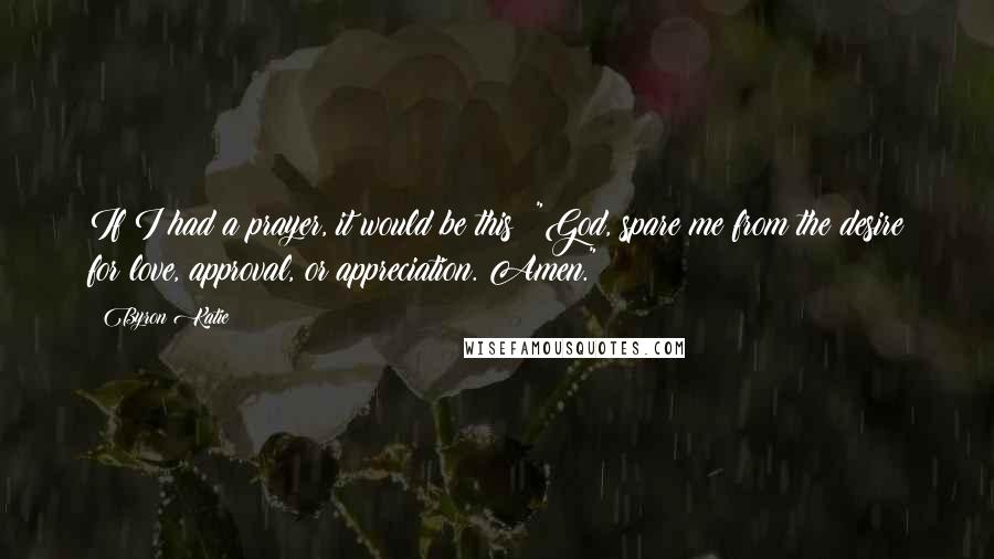 Byron Katie quotes: If I had a prayer, it would be this: "God, spare me from the desire for love, approval, or appreciation. Amen."