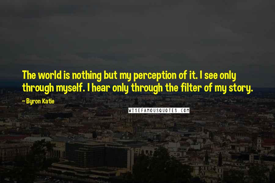 Byron Katie quotes: The world is nothing but my perception of it. I see only through myself. I hear only through the filter of my story. Byron Katie quotes: The world is nothing but my perception of it. I see only through myself. I hear only through the filter of my story.