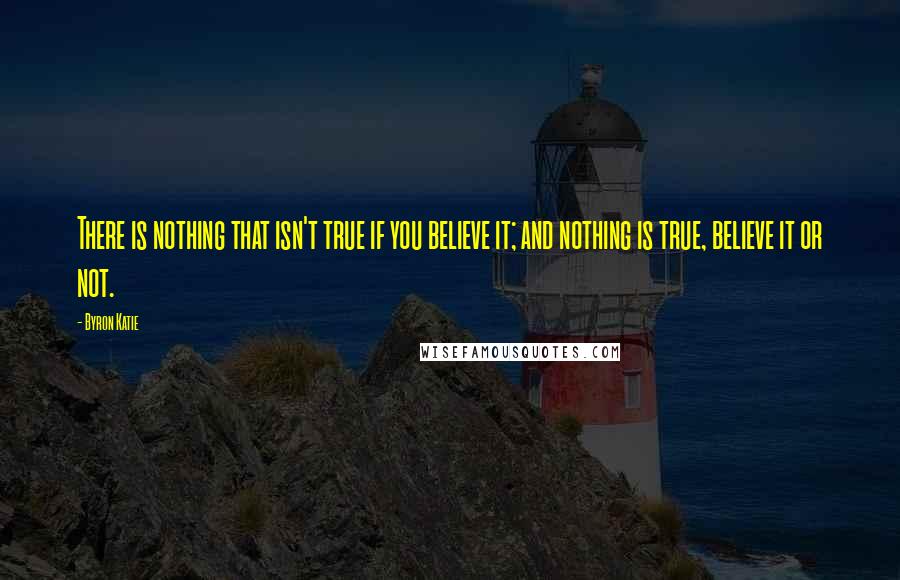 Byron Katie quotes: There is nothing that isn't true if you believe it; and nothing is true, believe it or not.