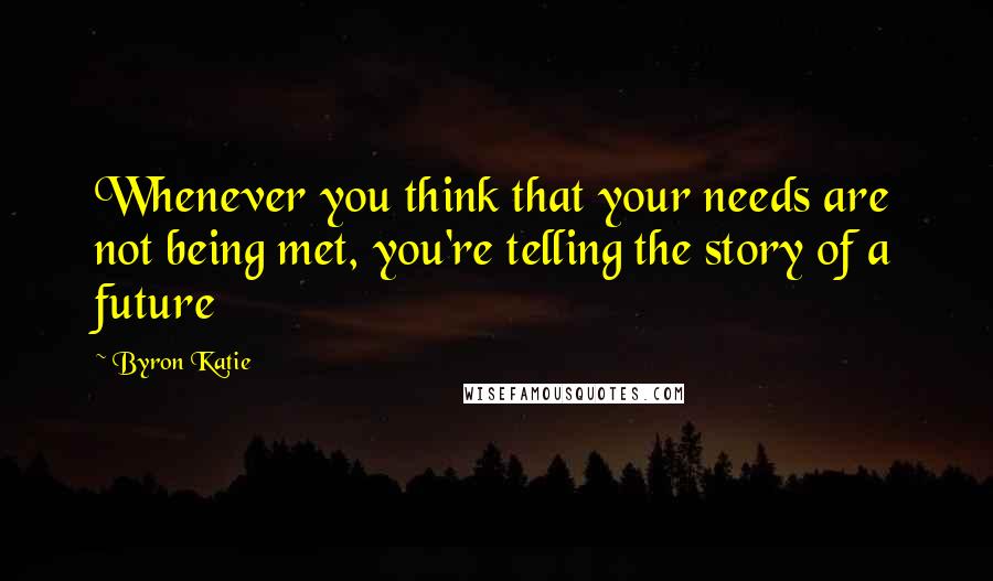 Byron Katie quotes: Whenever you think that your needs are not being met, you're telling the story of a future
