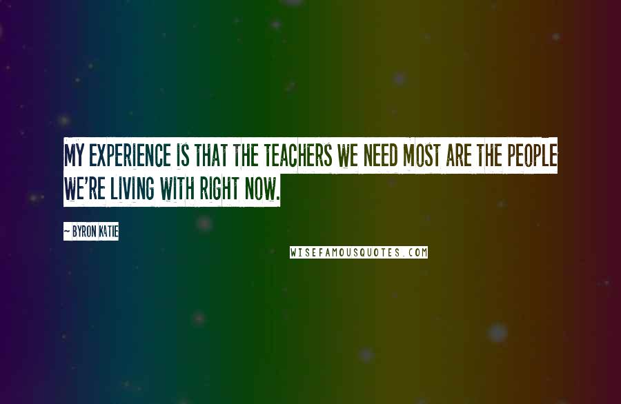 Byron Katie quotes: My experience is that the teachers we need most are the people we're living with right now.