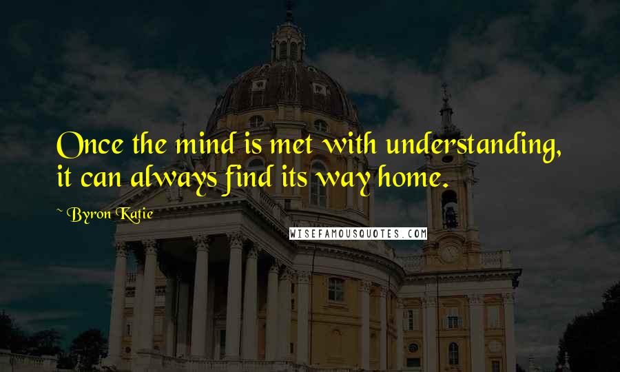Byron Katie quotes: Once the mind is met with understanding, it can always find its way home.
