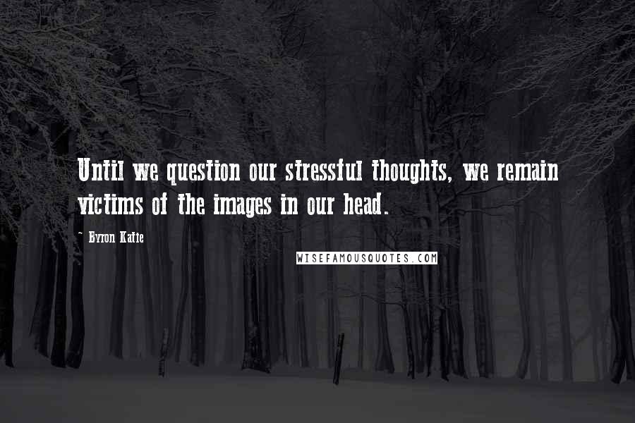 Byron Katie quotes: Until we question our stressful thoughts, we remain victims of the images in our head.