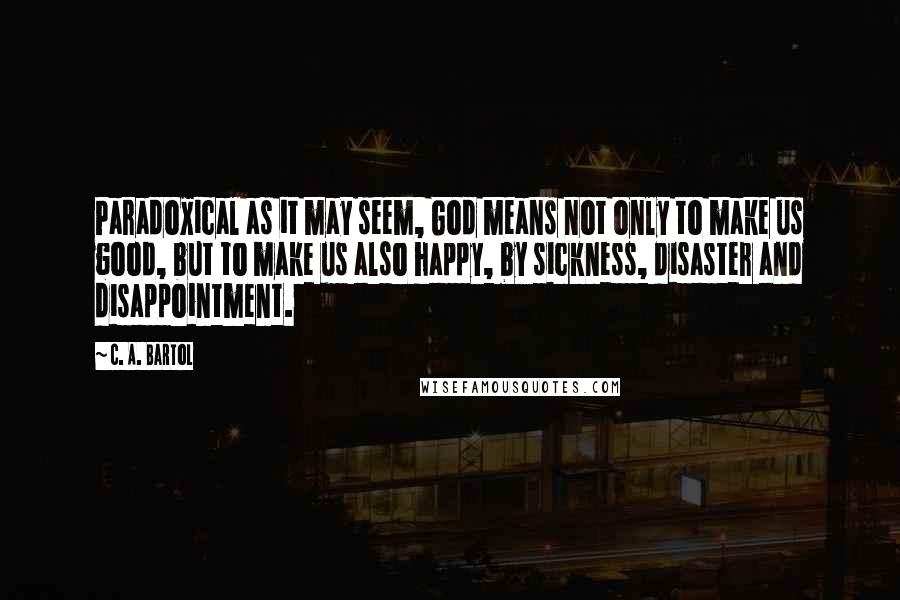 C. A. Bartol quotes: Paradoxical as it may seem, God means not only to make us good, but to make us also happy, by sickness, disaster and disappointment.