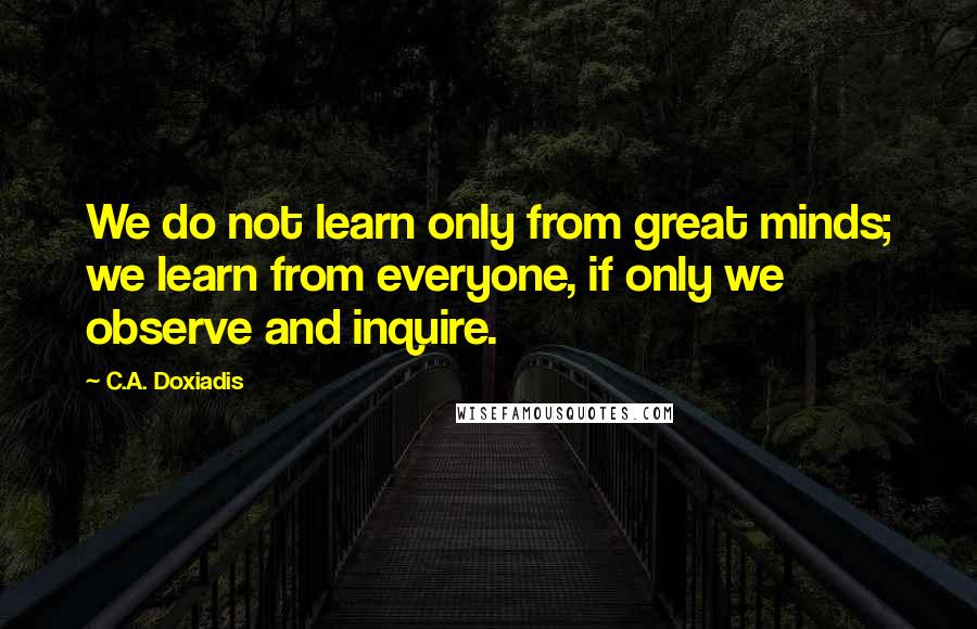 C.A. Doxiadis quotes: We do not learn only from great minds; we learn from everyone, if only we observe and inquire.