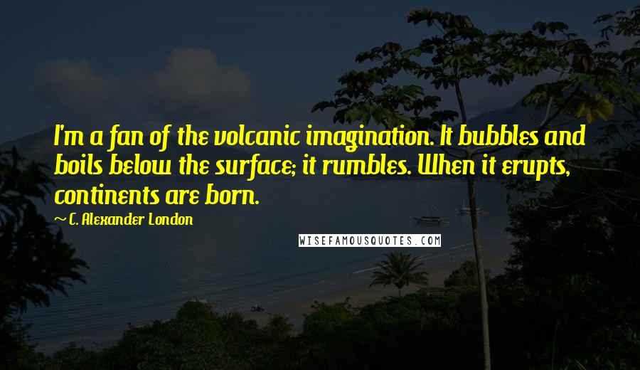 C. Alexander London quotes: I'm a fan of the volcanic imagination. It bubbles and boils below the surface; it rumbles. When it erupts, continents are born.