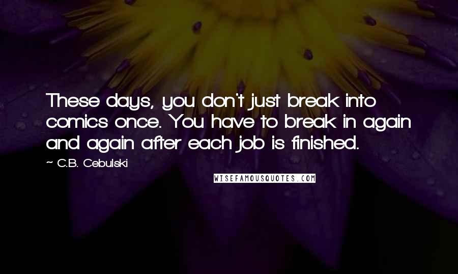 C.B. Cebulski quotes: These days, you don't just break into comics once. You have to break in again and again after each job is finished. C.B. Cebulski quotes: These days, you don't just break into comics once. You have to break in again and again after each job is finished.