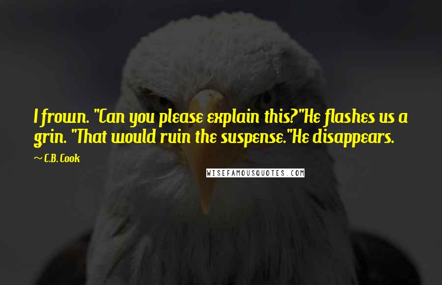 C.B. Cook quotes: I frown. "Can you please explain this?"He flashes us a grin. "That would ruin the suspense."He disappears. C.B. Cook quotes: I frown. "Can you please explain this?"He flashes us a grin. "That would ruin the suspense."He disappears.