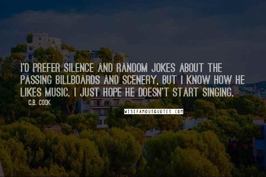 C.B. Cook quotes: I'd prefer silence and random jokes about the passing billboards and scenery, but I know how he likes music. I just hope he doesn't start singing. C.B. Cook quotes: I'd prefer silence and random jokes about the passing billboards and scenery, but I know how he likes music. I just hope he doesn't start singing.