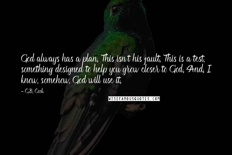 C.B. Cook quotes: God always has a plan. This isn't his fault. This is a test, something designed to help you grow closer to God. And. I know, somehow, God will use it. C.B. Cook quotes: God always has a plan. This isn't his fault. This is a test, something designed to help you grow closer to God. And. I know, somehow, God will use it.