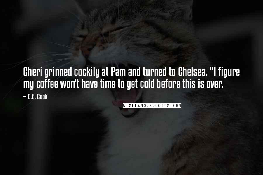 C.B. Cook quotes: Cheri grinned cockily at Pam and turned to Chelsea. "I figure my coffee won't have time to get cold before this is over. C.B. Cook quotes: Cheri grinned cockily at Pam and turned to Chelsea. "I figure my coffee won't have time to get cold before this is over.