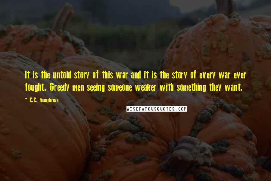 C.C. Humphreys quotes: It is the untold story of this war and it is the story of every war ever fought. Greedy men seeing someone weaker with something they want.