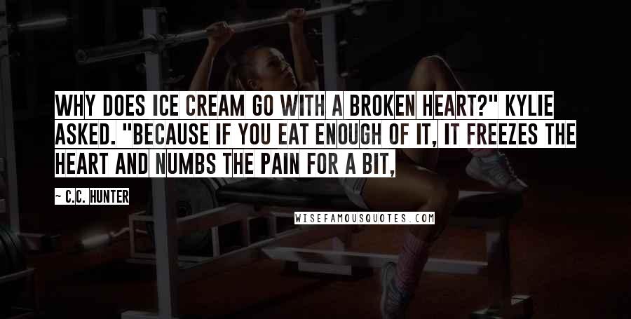 C.C. Hunter quotes: Why does ice cream go with a broken heart?" Kylie asked. "Because if you eat enough of it, it freezes the heart and numbs the pain for a bit,