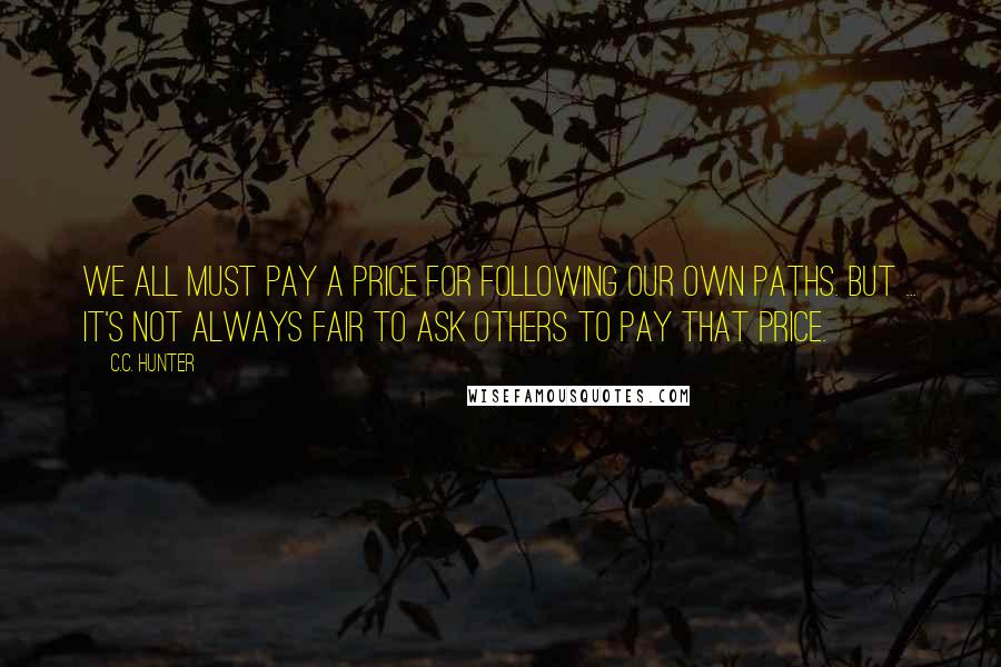 C.C. Hunter quotes: We all must pay a price for following our own paths. But ... it's not always fair to ask others to pay that price.