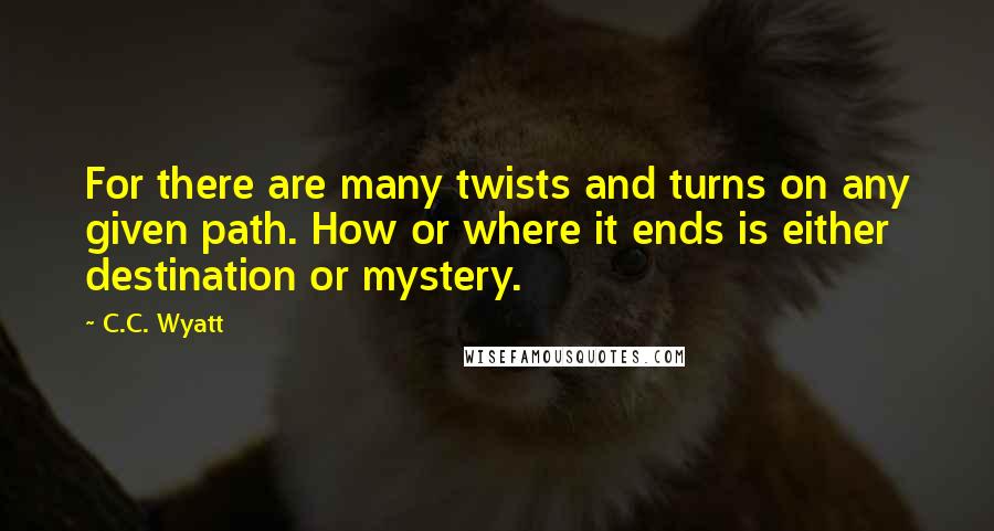 C.C. Wyatt quotes: For there are many twists and turns on any given path. How or where it ends is either destination or mystery.