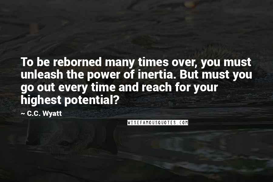 C.C. Wyatt quotes: To be reborned many times over, you must unleash the power of inertia. But must you go out every time and reach for your highest potential?