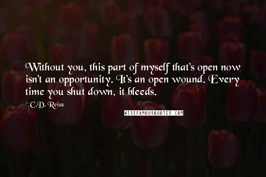 C.D. Reiss quotes: Without you, this part of myself that's open now isn't an opportunity. It's an open wound. Every time you shut down, it bleeds.
