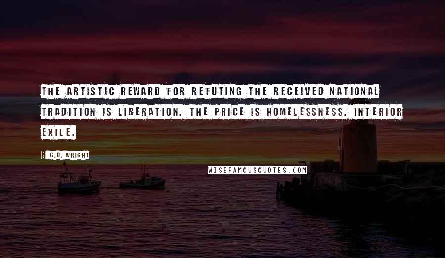 C.D. Wright quotes: The artistic reward for refuting the received national tradition is liberation. The price is homelessness. Interior exile.