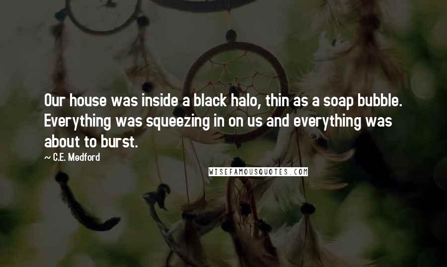 C.E. Medford quotes: Our house was inside a black halo, thin as a soap bubble. Everything was squeezing in on us and everything was about to burst.