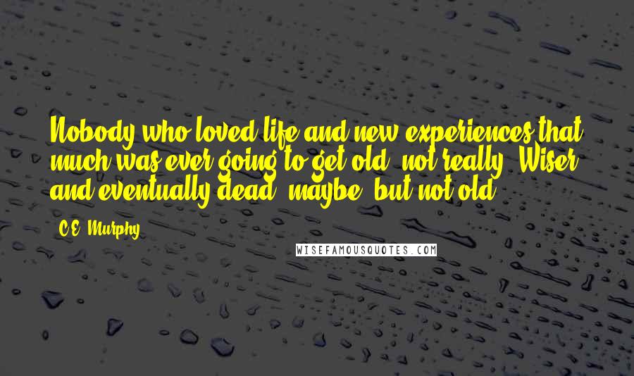 C.E. Murphy quotes: Nobody who loved life and new experiences that much was ever going to get old, not really. Wiser and eventually dead, maybe, but not old.