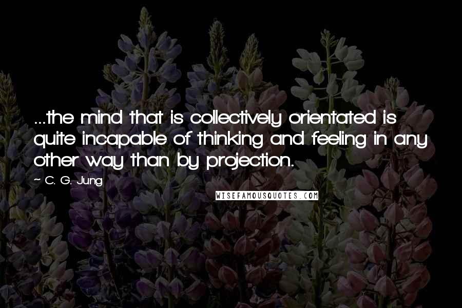 C. G. Jung quotes: ...the mind that is collectively orientated is quite incapable of thinking and feeling in any other way than by projection.