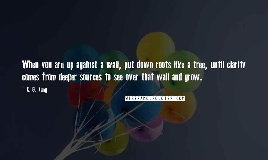 C. G. Jung quotes: When you are up against a wall, put down roots like a tree, until clarity comes from deeper sources to see over that wall and grow.