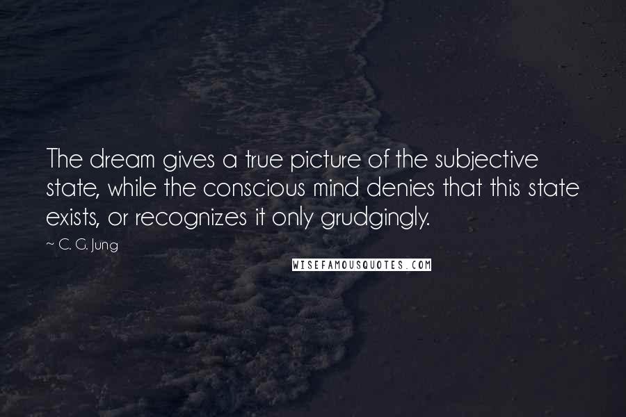 C. G. Jung quotes: The dream gives a true picture of the subjective state, while the conscious mind denies that this state exists, or recognizes it only grudgingly.
