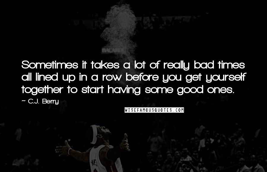 C.J. Berry quotes: Sometimes it takes a lot of really bad times all lined up in a row before you get yourself together to start having some good ones. C.J. Berry quotes: Sometimes it takes a lot of really bad times all lined up in a row before you get yourself together to start having some good ones.