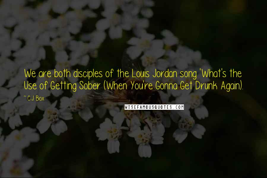 C.J. Box quotes: We are both disciples of the Louis Jordan song 'What's the Use of Getting Sober (When You're Gonna Get Drunk Again).