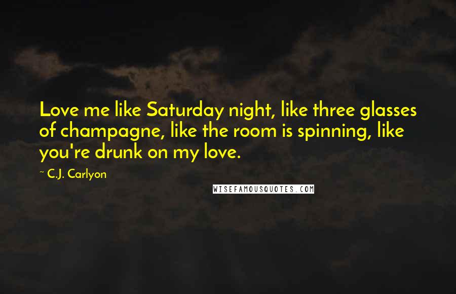 C.J. Carlyon quotes: Love me like Saturday night, like three glasses of champagne, like the room is spinning, like you're drunk on my love.